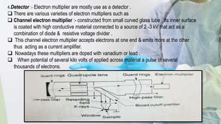 4.Detector :- Electron multiplier are mostly use as a detector .
 There are various varieties of electron multipliers such as
 Channel electron multiplier :- constructed from small curved glass tube , Its inner surface
is coated with high conductive material connected to a source of 2 -3 kV that act as a
combination of diode & resistive voltage divider .
 This channel electron multiplier accepts electrons at one end & emits more at the other
thus acting as a current amplifier.
 Nowadays these multipliers are doped with vanadium or lead .
 When potential of several kilo volts of applied across material a pulse of several
thousands of electrons.
 