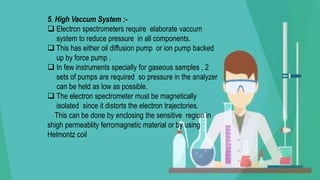 5. High Vaccum System :-
 Electron spectrometers require elaborate vaccum
system to reduce pressure in all components.
 This has either oil diffusion pump or ion pump backed
up by force pump .
 In few instruments specially for gaseous samples , 2
sets of pumps are required so pressure in the analyzer
can be held as low as possible.
 The electron spectrometer must be magnetically
isolated since it distorts the electron trajectories.
This can be done by enclosing the sensitive region in
shigh permeablity ferromagnetic material or by using
Helmontz coil
 