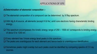 APPLICATIONS OF XPS
-
A)Determination of elemental composition :-
 The elemental composition of a compound can be determined by X Ray spectrum.
 With Mg & Al source ,all elements (except H & He ) emit core electrons having characteristic binding
energy.
 This spectrum encompasses the kinetic energy range of 250 – 1500 eV corresponds to binding energy
of about 0 to 1250 eV.
 Every element has 1/more energy level peaks in this spectrum.
 The peaks are unambiguous for each element and hence leads to unambiguous identification.
 Sometimes peaks might overlap but such peaks could be identified by comparing spectra of 2 X ray
sources.
 