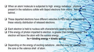  When an atom/ molecule is subjected to high energy radiations , photons
present in the radiations collide with &eject electrons from atoms , leaving ions
behind .
 These departed electrons have different velocities & PES help in determining
these velocity distribution of released electrons.
 Each electron is held to nucleus with characterisitic binding energy.
 If the energy of photon imparted to electron is greater then binding energy , the
electron will leave the atom with the excess energy
hv = binding energy + kinetic energy
 Depending on the energy of exciting radiations , electron may be ejected from
the core or the valence shell of atom.
 