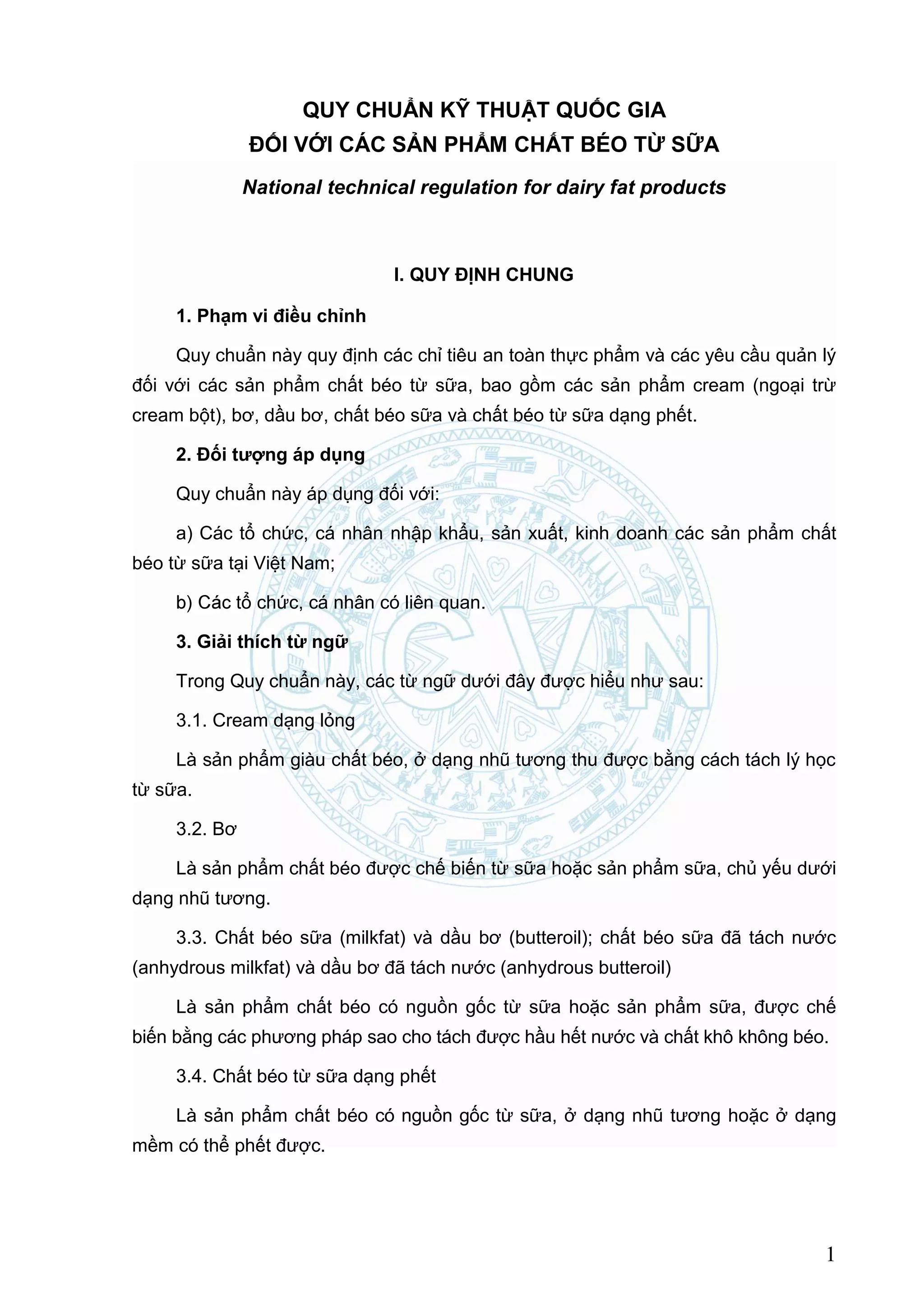 QCVN 5-4:2010/BYT
1
QUY CHUẨN KỸ THUẬT QUỐC GIA
ĐỐI VỚI CÁC SẢN PHẨM CHẤT BÉO TỪ SỮA
National technical regulation for dairy fat products
I. QUY ĐỊNH CHUNG
1. Phạm vi điều chỉnh
Quy chuẩn này quy định các chỉ tiêu an toàn thực phẩm và các yêu cầu quản lý
đối với các sản phẩm chất béo từ sữa, bao gồm các sản phẩm cream (ngoại trừ
cream bột), bơ, dầu bơ, chất béo sữa và chất béo từ sữa dạng phết.
2. Đối tƣợng áp dụng
Quy chuẩn này áp dụng đối với:
a) Các tổ chức, cá nhân nhập khẩu, sản xuất, kinh doanh các sản phẩm chất
béo từ sữa tại Việt Nam;
tổ chức, cá nhân có liên quan.
3. Giải thích từ ngữ
Trong Quy chuẩn này, các từ ngữ dưới đây được hiểu như sau:
3.1. Cream dạng lỏng
Là sản phẩm giàu chất béo, ở dạng nhũ tương thu được bằng cách tách lý học
từ sữa.
3.2. Bơ
Là sản phẩm chất béo được chế biến từ sữa hoặc sản phẩm sữa, chủ yếu dưới
dạng nhũ tương.
3.3. Chất béo sữa (milkfat) và dầu bơ (butteroil); chất béo sữa đã tách nước
(anhydrous milkfat) và dầu bơ đã tách nước (anhydrous butteroil)
Là sản phẩm chất béo có nguồn gốc từ sữa hoặc sản phẩm sữa, được chế
biến bằng các phương pháp sao cho tách được hầu hết nước và chất khô không béo.
3.4. Chất béo từ sữa dạng phết
Là sản phẩm chất béo có nguồn gốc từ sữa, ở dạng nhũ tương hoặc ở dạng
mềm có thể phết được.
 