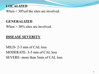 15
LOCALIZED
When < 30%of the sites are involved.
GENERALIZED
When > 30% sites are involved.
DISEASE SEVERITY
MILD- 2-3 mm of CAL loss
MODERATE- 3-5 mm of CAL loss
SEVERE- more than 5mm of CAL loss
 
