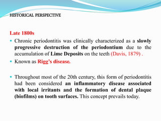 HISTORICAL PERSPECTIVE
Late 1800s
 Chronic periodontitis was clinically characterized as a slowly
progressive destruction of the periodontium due to the
accumulation of Lime Deposits on the teeth (Davis, 1879) .
 Known as Rigg’s disease.
 Throughout most of the 20th century, this form of periodontitis
had been considered an inflammatory disease associated
with local irritants and the formation of dental plaque
(biofilms) on tooth surfaces. This concept prevails today.
 
