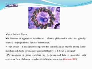 Genetics
Multifactorial disease
In contrast to aggressive periodontitis , chronic periodontitis does not typically
follow a simple pattern of familial transmission.
Twin studies – it has familial component but transmission of bacteria among family
members and due to common environmental factors is difficult to interpret.
Polymorphism in genes encoding for IL-1alpha and beta is associated with
aggressive form of chronic periodontitis in Northern America. (Korman1998)
 