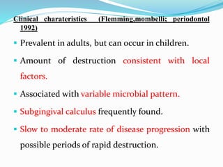 Clinical charateristics (Flemming,mombelli; periodontol
1992)
 Prevalent in adults, but can occur in children.
 Amount of destruction consistent with local
factors.
 Associated with variable microbial pattern.
 Subgingival calculus frequently found.
 Slow to moderate rate of disease progression with
possible periods of rapid destruction.
 