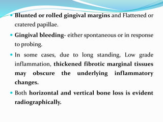  Blunted or rolled gingival margins and Flattened or
cratered papillae.
 Gingival bleeding- either spontaneous or in response
to probing.
 In some cases, due to long standing, Low grade
inflammation, thickened fibrotic marginal tissues
may obscure the underlying inflammatory
changes.
 Both horizontal and vertical bone loss is evident
radiographically.
 