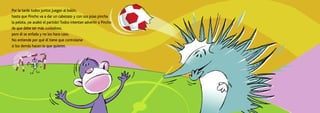 Por la tarde todos juntos juegan al balón,
hasta que Pincho va a dar un cabezazo y con sus púas pincha
la pelota, ¡se acabó el partido! Todos intentan advertir a Pincho
de que debe ser más cuidadoso,
pero él se enfada y no les hace caso.
No entiende por qué él tiene que controlarse
si los demás hacen lo que quieren.
 