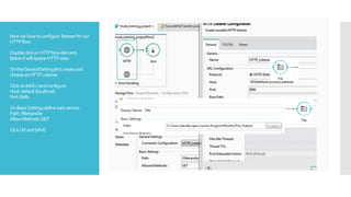 Nowwehavetoconfigure listenerforour
HTTPflow.
DoubleclickonHTTPblueelement.
BelowitwillappearHTTPview.
OntheGeneralSettinglet’screateand
chooseanHTTPListener.
ClickonAdd(+)andconfigure:
Host:default(localhost)
Port:8081
OnBasicSettingsdefinewebservice:
Path:/filetransfer
Allow.Methods:GET
ClickOKandSAVE
 