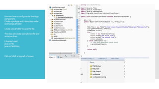 NowwehavetoconfiguretheJavalogic
component.
CreateapackageandaJavaclassunder
src/main/javafolder.
Createalocalfoldertosavethefile.
Theclasswillcreateasimpletextfileand
writetwolines.
LibrariesIused:
java.io.File;
java.io.FileWriter;
ClickonSAVEattop-leftofscreen
 