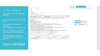 NowwecanstartourMuleserver
RightClickonprojectRunAsMule
Application
OntheConsoleviewbelowserverisgoing
tostart.
Attheendyouwillseethestatus
DEPLOYED.
Thismeansthatserverisupandrunning
OpenyourbrowserandjointheHTTP
path:http://localhost:8081/filetransfer
Nowwecanseetheresult:openthe
folderwecreatedandlookatthetxtfile
generated.
Enjoy with Mule!
 