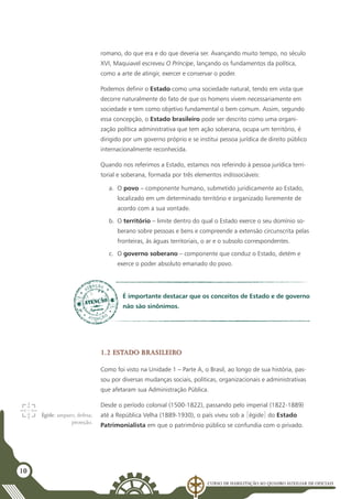 Curso de Habilitação ao Quadro Auxiliar de Oficiais
10
romano, do que era e do que deveria ser. Avançando muito tempo, no século
XVI, Maquiavel escreveu O Príncipe, lançando os fundamentos da política,
como a arte de atingir, exercer e conservar o poder.
Podemos definir o Estado como uma sociedade natural, tendo em vista que
decorre naturalmente do fato de que os homens vivem necessariamente em
sociedade e tem como objetivo fundamental o bem comum. Assim, segundo
essa concepção, o Estado brasileiro pode ser descrito como uma organi-
zação política administrativa que tem ação soberana, ocupa um território, é
dirigido por um governo próprio e se institui pessoa jurídica de direito público
internacionalmente reconhecida.
Quando nos referimos a Estado, estamos nos referindo à pessoa jurídica terri-
torial e soberana, formada por três elementos indissociáveis:
a.	 O povo – componente humano, submetido juridicamente ao Estado,
localizado em um determinado território e organizado livremente de
acordo com a sua vontade.
b.	 O território – limite dentro do qual o Estado exerce o seu domínio so-
berano sobre pessoas e bens e compreende a extensão circunscrita pelas
fronteiras, às águas territoriais, o ar e o subsolo correspondentes.
c.	 O governo soberano – componente que conduz o Estado, detém e
exerce o poder absoluto emanado do povo.
É importante destacar que os conceitos de Estado e de governo
não são sinônimos.
1.2 Estado brasileiro
Como foi visto na Unidade 1 – Parte A, o Brasil, ao longo de sua história, pas-
sou por diversas mudanças sociais, políticas, organizacionais e administrativas
que afetaram sua Administração Pública.
Desde o período colonial (1500-1822), passando pelo imperial (1822-1889)
até a República Velha (1889-1930), o país viveu sob a [égide] do Estado
Patrimonialista em que o patrimônio público se confundia com o privado.
Égide: amparo; defesa;
proteção.
 