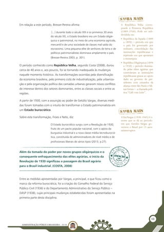 ADMINISTRAÇÃO PÚBLICA BRASILEIRA - U1 B
11
Em relação a este período, Bresser-Pereira afirma:
[...] durante todo o século XIX e os primeiros 30 anos
do século XX, o Estado brasileiro era um Estado oligár-
quico e patrimonial, no meio de uma economia agrícola,
mercantil e de uma sociedade de classes mal saída do
escravismo. Uma pequena elite de senhores de terra e de
políticos patrimonialistas dominava amplamente o país.
(Bresser-Pereira 2003, p. 301).
O período conhecido como República Velha, segundo Costa (2008), durou
cerca de 40 anos e, aos poucos, foi se tornando inadequada às mudanças
naquele momento histórico. As transformações ocorridas pela diversificação
da economia brasileira, pelo primeiro ciclo de industrialização, pela urbaniza-
ção e pela organização política das camadas urbanas geraram novos conflitos
de interesse dentro dos setores dominantes, entre as classes sociais e entre as
regiões.
A partir de 1930, com a assunção ao poder de Getúlio Vargas, diversas medi-
das foram tomadas com o intuito de transformar o Estado patrimonialista em
um Estado burocrático.
Sobre esta transformação, Froes e Neto, diz:
O Estado burocrático surgiu com a Revolução de 1930,
fruto de um pacto popular nacional, com o apoio da
burguesia industrial e a nova classe média tecnoburocrá-
tica, constituída de administradores de nível médio e de
profissionais liberais de vários tipos (2013, p.27).
A República Velha corres-
ponde à Primeira República
(1889-1930). Pode ser sub-
dividida em:
•	 República da Espada (1889
a 1894) – período em que
o país foi governado por
militares, consolidação das
instituições republicanas e
repressão aos que apoiavam
a monarquia.
•	 República Oligárquica (1894
a 1930) – período domina-
do pelas elites agrárias que
controlavam as instituições
republicanas graças ao apoio
dado ao governo de pre-
sidentes civis oriundos da
aliança entre São Paulo e Mi-
nas Gerais –­ a chamada polí-
tica “Café com Leite”.
A EraVargas (1930-1945) é o
nome que se dá ao período
em que Getúlio Vargas go-
vernou o Brasil por 15 anos
ininterruptos.
Além da tomada do poder por novos grupos oligárquicos e o
consequente enfraquecimento das elites agrárias, o início da
Revolução de 1930 significou a passagem do Brasil agrário
para o Brasil industrial. (COSTA, 2008)
Entre as medidas apresentadas por Vargas, a principal, e que ficou como o
marco da reforma burocrática, foi a criação do Conselho Federal do Serviço
Público Civil (1936) e do Departamento Administrativo do Serviço Público –
DASP (1938), cujas principais mudanças estabelecidas foram apresentadas na
primeira parte desta disciplina.
 