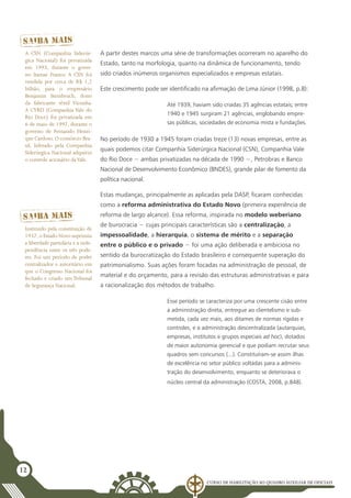 Curso de Habilitação ao Quadro Auxiliar de Oficiais
12
A partir destes marcos uma série de transformações ocorreram no aparelho do
Estado, tanto na morfologia, quanto na dinâmica de funcionamento, tendo
sido criados inúmeros organismos especializados e empresas estatais.
Este crescimento pode ser identificado na afirmação de Lima Júnior (1998, p.8):
Até 1939, haviam sido criadas 35 agências estatais; entre
1940 e 1945 surgiram 21 agências, englobando empre-
sas públicas, sociedades de economia mista e fundações.
No período de 1930 a 1945 foram criadas treze (13) novas empresas, entre as
quais podemos citar Companhia Siderúrgica Nacional (CSN), Companhia Vale
do Rio Doce − ambas privatizadas na década de 1990 −, Petrobras e Banco
Nacional de Desenvolvimento Econômico (BNDES), grande pilar de fomento da
política nacional.
Estas mudanças, principalmente as aplicadas pela DASP, ficaram conhecidas
como a reforma administrativa do Estado Novo (primeira experiência de
reforma de largo alcance). Essa reforma, inspirada no modelo weberiano
de burocracia − cujas principais características são a centralização, a
impessoalidade, a hierarquia, o sistema de mérito e a separação
entre o público e o privado − foi uma ação deliberada e ambiciosa no
sentido da burocratização do Estado brasileiro e consequente superação do
patrimonialismo. Suas ações foram focadas na administração de pessoal, de
material e do orçamento, para a revisão das estruturas administrativas e para
a racionalização dos métodos de trabalho.
Esse período se caracteriza por uma crescente cisão entre
a administração direta, entregue ao clientelismo e sub-
metida, cada vez mais, aos ditames de normas rígidas e
controles, e a administração descentralizada (autarquias,
empresas, institutos e grupos especiais ad hoc), dotados
de maior autonomia gerencial e que podiam recrutar seus
quadros sem concursos (...). Constituíram-se assim ilhas
de excelência no setor público voltadas para a adminis-
tração do desenvolvimento, enquanto se deteriorava o
núcleo central da administração (Costa, 2008, p.848).
A CSN (Companhia Siderúr-
gica Nacional) foi privatizada
em 1993, durante o gover-
no Itamar Franco. A CSN foi
vendida por cerca de R$ 1,2
bilhão, para o empresário
Benjamin Steinbruch, dono
da fabricante têxtil Vicunha.
A CVRD (Companhia Vale do
Rio Doce) foi privatizada em
6 de maio de 1997, durante o
governo de Fernando Henri-
que Cardoso. O consórcio Bra-
sil, liderado pela Companhia
Siderúrgica Nacional adquiriu
o controle acionário daVale.
Instituído pela constituição de
1937, o Estado Novo suprimiu
a liberdade partidária e a inde-
pendência entre os três pode-
res. Foi um período de poder
centralizador e autoritário em
que o Congresso Nacional foi
fechado e criado um Tribunal
de Segurança Nacional.
 