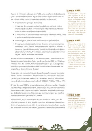 ADMINISTRAÇÃO PÚBLICA BRASILEIRA - U1 B
13
A partir de 1967, com o Decreto-Lei nº 200, uma nova forma de Estado come-
çava a ser desenhada no Brasil. Algumas características podiam ser vistas no
seu estatuto básico, que prescrevia cinco princípios fundamentais:
•	 O planejamento (princípio dominante);
•	 A expansão das empresas estatais (sociedades de economia mista e
empresas públicas), bem como de órgãos independentes (fundações
públicas) e semi-independentes (autarquias);
•	 A necessidade de fortalecimento e expansão do sistema do mérito, sobre
o qual se estabeleciam diversas regras;
•	 Diretrizes gerais para um novo plano de classificação de cargos;
•	 O reagrupamento de departamentos, divisões e serviços nos seguintes
ministérios: Justiça, Interior, Relações Exteriores, Agricultura, Indústria e
Comércio, Fazenda, Planejamento, Transportes, Minas e Energia, Educa-
ção e Cultura, Trabalho, Previdência e Assistência Social, Saúde, Comuni-
cações, Exército, Marinha e Aeronáutica.
As características do Decreto-Lei nº 200 demonstravam a necessidade de mu-
danças no estado burocrático. Sobre isso, Bresser-Pereira (2001, p. 13) afirma:
“Desde o início dos anos 60, formara-se a convicção de que a utilização dos
princípios rígidos da administração pública burocrática constituía-se em um
empecilho ao desenvolvimento do país”.
Ainda sobre este momento histórico, Bresser-Pereira afirma que o Decreto-Lei
200 e a reforma administrativa dele decorrente “foi uma tentativa de supera-
ção da rigidez burocrática, podendo ser considerada como um primeiro mo-
mento de administração gerencial no Brasil” (BRESSER-PEREIRA, 1998, p. 172).
O início dos anos 1980 foi um período marcado pela crise mundial, reflexo do
segundo choque do petróleo (1979), pela elevação dos juros internacionais da
dívida externa, pela crise fiscal no Brasil e pela forma equivocada de interven-
ção do Estado na economia, fatos esses que contribuíram para que essa fase
recebesse a denominação de década perdida.
Neste contexto, houve a necessidade de uma reforma do Estado, uma das
principais promessas da Nova República que hora se instaurava. Diversas ban-
deiras de luta, que iam muito além do rearranjo administrativo, foram levanta-
das para serem atingidas pela reforma, podendo se destacar a vigência efetiva
De abril de 1964 a março de
1985, o governo do país es-
teve sob regime militar de
diretriz nacionalista e desen-
volvimentista. Este período
teve seu início com a revolta
militar fomentada pelos então
governadores dos Estados de
Minas Gerais, São Paulo e Rio
de Janeiro e forte apoio da
classe média e dos principais
veículos de comunicação.
O Decreto-Lei nº 200, de 25
de fevereiro de 1967, dispôs
sobre a organização da Ad-
ministração Federal e estabe-
leceu diretrizes para a Refor-
ma Administrativa, além de
outras providências. Dispo-
nível em: <http://www2.
camara.leg.br/legin/fed/
declei/1960-1969/decreto-
-lei-200-25-fevereiro-1967-
-376033-normaatualizada-
-pe.pdf>. Acesso em: 29 de
julho de 2013.
A Nova República é caracte-
rizada pela ampla democrati-
zação do país que ocorreu a
partir de 1985, quando assu-
me o primeiro presidente ci-
vil após o regime militar.
 