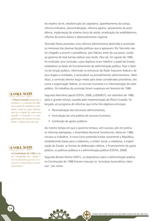 Curso de Habilitação ao Quadro Auxiliar de Oficiais
14
do império da lei, desobstrução do Legislativo, aparelhamento da Justiça,
reforma tributária, descentralização, reforma agrária, saneamento da previ-
dência, implantação do sistema único de saúde, erradicação do analfabetismo,
reforma do ensino básico e desenvolvimento regional.
Tancredo Neves prometeu uma reforma administrativa destinada a acomodar
os interesses das diversas facções políticas que o apoiavam. Por Tancredo não
ter chegado a assumir a presidência, pois faleceu antes da sua posse, coube
ao governo de José Sarney realizar essa tarefa. Para tal, em agosto de 1985,
foi instituída uma comissão, cujos objetivos eram redefinir o papel do Estado,
estabelecer as bases do funcionamento da administração pública, fixar o desti-
no da função pública, reformular as estruturas do Poder Executivo federal e de
seus órgãos e entidades, e racionalizar os procedimentos administrativos. Além
disso, a comissão deveria traçar metas para áreas consideradas prioritárias, tais
como a organização federal, os recursos humanos e a informatização do setor
público. Os trabalhos da comissão foram suspensos em fevereiro de 1986.
Segundo Marcelino (apud Costa, 2008, p.856/857), em setembro de 1986,
após o grande esforço causado pela implementação do Plano Cruzado, foi
lançado um programa de reformas que tinha três objetivos principais:
•	 Racionalização das estruturas administrativas;
•	 Formulação de uma política de recursos humanos;
•	 Contenção de gastos públicos.
Ao mesmo tempo em que o governo tentava, sem sucesso, pôr em prática
as reformas planejadas, a Assembleia Nacional Constituinte, eleita em 1986,
iniciava os trabalhos. A nova Carta pretendia fundar novamente a República,
estabelecendo bases para a soberania, a ordem social, a cidadania, a organi-
zação do Estado, as formas de deliberação coletiva, o financiamento do gasto
público, as políticas públicas e a administração pública (Costa, 2008).
Segundo Bresser-Pereira (2001), os dispositivos sobre a administração pública
na Constituição de 1988 fizeram ressurgir os “princípios burocráticos clássi-
cos”, tais como:
O Plano Cruzado propunha a
redução e o controle da infla-
ção a partir de medidas econô-
micas, entre as quais destaca-
ram-se a criação de uma nova
moeda – o Cruzado – e o con-
gelamento dos preços de pro-
dutos e salários por um ano.
A Constituição de 1988 pode
ser consultada em: <http://
www.planalto.gov.br/cci-
vil_03/constituicao/consti-
tuicao.htm>.
 