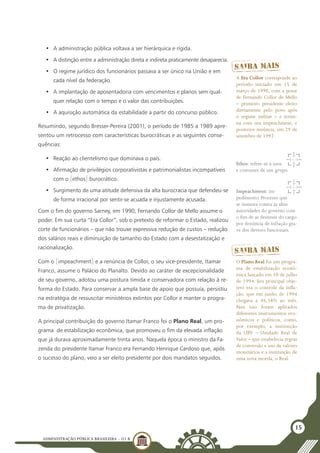 ADMINISTRAÇÃO PÚBLICA BRASILEIRA - U1 B
15
•	 A administração pública voltava a ser hierárquica e rígida.
•	 A distinção entre a administração direta e indireta praticamente desaparecia.
•	 O regime jurídico dos funcionários passava a ser único na União e em
cada nível da federação.
•	 A implantação de aposentadoria com vencimentos e planos sem qual-
quer relação com o tempo e o valor das contribuições.
•	 A aquisição automática da estabilidade a partir do concurso público.
Resumindo, segundo Bresser-Pereira (2001), o período de 1985 a 1989 apre-
sentou um retrocesso com características burocráticas e as seguintes conse-
quências:
•	 Reação ao clientelismo que dominava o país.
•	 Afirmação de privilégios corporativistas e patrimonialistas incompatíveis
com o [ethos] burocrático.
•	 Surgimento de uma atitude defensiva da alta burocracia que defendeu-se
de forma irracional por sentir-se acuada e injustamente acusada.
Com o fim do governo Sarney, em 1990, Fernando Collor de Mello assume o
poder. Em sua curta “Era Collor”, sob o pretexto de reformar o Estado, realizou
corte de funcionários – que não trouxe expressiva redução de custos – redução
dos salários reais e diminuição de tamanho do Estado com a desestatização e
racionalização.
Com o [impeachment] e a renúncia de Collor, o seu vice-presidente, Itamar
Franco, assume o Palácio do Planalto. Devido ao caráter de excepcionalidade
de seu governo, adotou uma postura tímida e conservadora com relação à re-
forma do Estado. Para conservar a ampla base de apoio que possuía, persistiu
na estratégia de ressuscitar ministérios extintos por Collor e manter o progra-
ma de privatização.
A principal contribuição do governo Itamar Franco foi o Plano Real, um pro-
grama  de estabilização econômica, que promoveu o fim da elevada inflação 
que já durava aproximadamente trinta anos. Naquela época o ministro da Fa-
zenda do presidente Itamar Franco era Fernando Henrique Cardoso que, após
o sucesso do plano, veio a ser eleito presidente por dois mandatos seguidos.
Ethos: refere-se a usos
e costumes de um grupo.
Impeachment: im-
pedimento. Processo que
se instaura contra as altas
autoridades do governo com
o fim de as destituir do cargo
por denúncia de infração gra-
ve dos deveres funcionais.
A Era Collor corresponde ao
período iniciado em 15 de
março de 1990, com a posse
de Fernando Collor de Mello
– primeiro presidente eleito
diretamente pelo povo após
o regime militar – e termi-
na com seu impeachment, e
posterior renúncia, em 29 de
setembro de 1992.
O Plano Real foi um progra-
ma de estabilização econô-
mica lançado em 30 de julho
de 1994. Seu principal obje-
tivo era o controle da infla-
ção, que em junho de 1994
chegava a 46,58% ao mês.
Para isso foram aplicados
diferentes instrumentos eco-
nômicos e políticos, como,
por exemplo, a instituição
da URV – Unidade Real de
Valor – que estabelecia regras
de conversão e uso de valores
monetários e a instituição de
uma nova moeda, o Real.
 