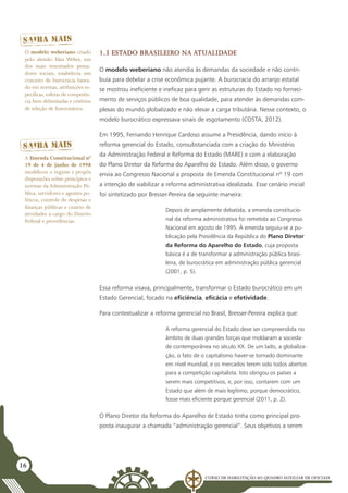 Curso de Habilitação ao Quadro Auxiliar de Oficiais
16
1.3 Estado brasileiro na atualidade
O modelo weberiano não atendia às demandas da sociedade e não contri-
buía para debelar a crise econômica pujante. A burocracia do arranjo estatal
se mostrou ineficiente e ineficaz para gerir as estruturas do Estado no forneci-
mento de serviços públicos de boa qualidade, para atender às demandas com-
plexas do mundo globalizado e não elevar a carga tributária. Nesse contexto, o
modelo burocrático expressava sinais de esgotamento (COSTA, 2012).
Em 1995, Fernando Henrique Cardoso assume a Presidência, dando início à
reforma gerencial do Estado, consubstanciada com a criação do Ministério
da Administração Federal e Reforma do Estado (MARE) e com a elaboração
do Plano Diretor da Reforma do Aparelho do Estado. Além disso, o governo
envia ao Congresso Nacional a proposta de Emenda Constitucional nº 19 com
a intenção de viabilizar a reforma administrativa idealizada. Esse cenário inicial
foi sintetizado por Bresser-Pereira da seguinte maneira:
Depois de amplamente debatida, a emenda constitucio-
nal da reforma administrativa foi remetida ao Congresso
Nacional em agosto de 1995. À emenda seguiu-se a pu-
blicação pela Presidência da República do Plano Diretor
da Reforma do Aparelho do Estado, cuja proposta
básica é a de transformar a administração pública brasi-
leira, de burocrática em administração pública gerencial
(2001, p. 5).
Essa reforma visava, principalmente, transformar o Estado burocrático em um
Estado Gerencial, focado na eficiência, eficácia e efetividade.
Para contextualizar a reforma gerencial no Brasil, Bresser-Pereira explica que:
A reforma gerencial do Estado deve ser compreendida no
âmbito de duas grandes forças que moldaram a socieda-
de contemporânea no século XX. De um lado, a globaliza-
ção, o fato de o capitalismo haver-se tornado dominante
em nível mundial, e os mercados terem sido todos abertos
para a competição capitalista. Isto obrigou os países a
serem mais competitivos, e, por isso, contarem com um
Estado que além de mais legítimo, porque democrático,
fosse mais eficiente porque gerencial (2011, p. 2).
O Plano Diretor da Reforma do Aparelho de Estado tinha como principal pro-
posta inaugurar a chamada “administração gerencial”. Seus objetivos a serem
A Emenda Constitucional nº
19 de 4 de junho de 1998
modificou o regime e propôs
disposições sobre princípios e
normas da Administração Pú-
blica, servidores e agentes po-
líticos, controle de despesas e
finanças públicas e custeio de
atividades a cargo do Distrito
Federal e providências.
O modelo weberiano criado
pelo alemão Max Weber, um
dos mais renomados pensa-
dores sociais, estabelecia um
conceito de burocracia basea-
do em normas, atribuições es-
pecíficas,esferas de competên-
cia bem delimitadas e critérios
de seleção de funcionários.
 