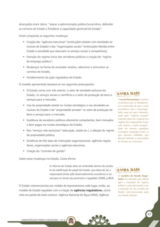 ADMINISTRAÇÃO PÚBLICA BRASILEIRA - U1 B
17
alcançados eram claros: “atacar a administração pública burocrática, defender
as carreiras de Estado e fortalecer a capacidade gerencial do Estado”.
Foram propostas as seguintes mudanças:
•	 Criação das “agências executivas” (instituições estatais com atividades ex-
clusivas de Estado) e das “organizações sociais” (instituições híbridas entre
Estado e sociedade que executam os serviços sociais e competitivos);
•	 Extinção do regime único dos servidores públicos e criação do “regime
de emprego público”;
•	 Mudanças na forma de arrecadar receitas, selecionar e remunerar as
carreiras do Estado;
•	 Fortalecimento da ação reguladora do Estado.
O modelo apresentado baseava-se nos seguintes pressupostos:
•	 O Estado conta com três setores: o setor de atividade exclusiva do
Estado, os serviços sociais e científicos e o setor de produção de bens e
serviços para o mercado;
•	 Uso da propriedade estatal no núcleo estratégico e nas atividades ex-
clusivas do Estado e da “propriedade privada” no setor de produção de
bens e serviços para o mercado;
•	 Existência de servidores públicos altamente competentes, bem treinados
e bem pagos no núcleo estratégico do Estado;
•	 Nos “serviços não-exclusivos” (educação, saúde etc.), a adoção do regime
de propriedade pública;
•	 Existência de três tipos de instituições organizacionais: agências regula-
doras, organizações sociais e agências executivas;
•	 Criação do “contrato de gestão”.
Sobre essas mudanças no Estado, Costa afirma:
A reforma do Estado deve ser entendida dentro do contex-
to da redefinição do papel do Estado, que deixa de ser o
responsável direto pelo desenvolvimento econômico e so-
cial para se tornar seu promotor e regulador (2008, p.863).
O Estado intervencionista aos moldes do keynesianismo cede lugar, então, ao
modelo de Estado regulador com a criação de agências reguladoras, como
visto em partes do texto anterior: Agência Nacional de Água (ANA), Agência
O modelo de Estado Regu-
lador foi adotado pelo Brasil
após a transição do regime
militar e está relacionado com
a transição de um modelo de
Estado intervencionista para
um Estado Liberal.
A escola keynesiana é a teoria
econômica que se fundamen-
ta no princípio de que o ciclo
econômico não é autorregu-
lado, uma vez que é determi-
nado pelo “espírito animal”
(animal spirit no original em
inglês) dos empresários.É por
esse motivo, e pela incapaci-
dade do sistema capitalista
conseguir empregar todos os
que querem trabalhar, que
Keynes defende a intervenção
do Estado na economia.
 