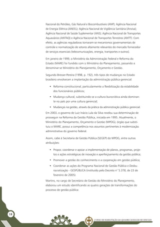 Curso de Habilitação ao Quadro Auxiliar de Oficiais
18
Nacional do Petróleo, Gás Natural e Biocombustíveis (ANP); Agência Nacional
de Energia Elétrica (ANEEL); Agência Nacional de Vigilância Sanitária (Anvisa);
Agência Nacional de Saúde Suplementar (ANS); Agência Nacional de Transportes
Aquaviários (ANTAQ) e Agência Nacional de Transportes Terrestres (ANTT). Com
efeito, as agências reguladoras tornaram-se mecanismos governamentais de
controle e normatização de setores altamente relevantes do mercado fornecedor
de serviços essenciais (telecomunicações, energia, transportes e outros).
Em janeiro de 1999, o Ministério da Administração Federal e Reforma do
Estado (MARE) foi fundido com o Ministério do Planejamento, passando a
denominar-se Ministério do Planejamento, Orçamento e Gestão.
Segundo Bresser-Pereira (1998, p. 192), três tipos de mudanças no Estado
brasileiro envolveram a implantação da administração pública gerencial:
•	 Reforma constitucional, particularmente a flexibilização da estabilidade
dos funcionários públicos;
•	 Mudança cultural, substituindo-se a cultura burocrática ainda dominan-
te no país por uma cultura gerencial;
•	 Mudanças na gestão, através da prática da administração pública gerencial.
Em 2003, o governo de Luiz Inácio Lula da Silva revelou sua determinação de
prosseguir na Reforma da Gestão Pública, iniciada em 1995. Atualmente, o
Ministério do Planejamento, Orçamento e Gestão (MPOG), órgão que substi-
tuiu o MARE, possui a competência nos assuntos pertinentes à modernização
administrativa do governo federal.
Assim, cabe à Secretaria de Gestão Pública (SEGEP) do MPOG, entre outras
atribuições:
•	 Propor, coordenar e apoiar a implementação de planos, programas, proje-
tos e ações estratégicas de inovação e aperfeiçoamento da gestão pública;
•	 Promover a gestão do conhecimento e a cooperação em gestão pública;
•	 Coordenar as ações do Programa Nacional de Gestão Pública e Desbu-
rocratização - GESPÚBLICA (instituído pelo Decreto n° 5.378, de 23 de
fevereiro de 2005).
Martins, no cargo de Secretário de Gestão do Ministério do Planejamento,
elaborou um estudo identificando as quatro gerações de transformações do
processo de gestão pública:
 