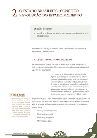 ADMINISTRAÇÃO PÚBLICA BRASILEIRA - U1 B
21
Objetivos específicos
•	 Identificar as diversas teorias referentes ao momento do surgimento do
Estado brasileiro.
	
O breve histórico a seguir contribui para a compreensão do surgimento e
evolução do Estado Brasileiro.
2.1 Surgimento do estado brasileiro
De acordo com COSTA (2008), até 1808 existia no Brasil e, sobretudo, na
sede do Governo Geral (Vice-Reino) uma administração colonial relativamente
aparelhada. Segundo ele:
[...] a formação do Reino Unido de Portugal, Brasil e
Algarves e a instalação de sua sede na antiga colônia
tornaram irreversível a constituição de um novo Estado
nacional. Todo um aparato burocrático, transplantado
de Lisboa ou formado aqui, em paralelo à antiga admi-
nistração metropolitana, teve que ser montado para que
a soberania se afirmasse, o Estado se constituísse e se
projetasse sobre o território, e o governo pudesse tomar
decisões, ditar políticas e agir (COSTA, 2008, p.831).
O desembarque da Coroa portuguesa no Rio de Janeiro em 1808 não pode ser
considerado como um marco temporal para a construção do Estado Brasileiro,
pois já existia na colônia uma administração colonial que era organizada em
quatro níveis:
•	 Instituições metropolitanas;
•	 Administração central;
•	 Administração regional;
•	 Administração local.
O desembarque da corte por-
tuguesa aconteceu na cidade
de São Salvador da Bahia de
Todos os Santos, em 23 de
janeiro de 1808, e calcula-se
que 15 mil pessoas estavam a
bordo das 8 naus, 3 fragatas,
2 brigues, 1 escuna de guerra,
1 charrua de mantimentos e
mais 20 navios mercantes.
O Estado brasileiro: conceito
e evolução do Estado moderno2
 