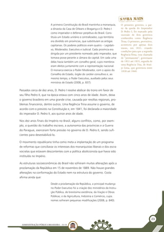 ADMINISTRAÇÃO PÚBLICA BRASILEIRA - U1 B
23
A primeira Constituição do Brasil mantinha a monarquia,
a dinastia da Casa de Orleans e Bragança e D. Pedro I
como imperador e defensor perpétuo do Brasil. Cons-
tituía um Estado unitário e centralizador, cujo território
era dividido em províncias, que substituíam as antigas
capitanias. Os poderes políticos eram quatro – Legislati-
vo, Moderador, Executivo e Judicial. Cada província era
dirigida por um presidente nomeado pelo imperador, que
tomava posse perante a câmara da capital. Em cada uma
delas havia também um conselho geral, cujos membros
eram eleitos juntamente com a representação nacional.
O monarca exercia o Poder Moderador, com o apoio do
Conselho de Estado, órgão de caráter consultivo e, ao
mesmo tempo, o Poder Executivo, auxiliado pelos seus
ministros de Estado (2008, p. 837).
Passados cerca de dez anos, D. Pedro I resolve abdicar do trono em favor de
seu filho Pedro II, que na época estava com cinco anos de idade. Assim, deixa
o governo brasileiro em uma grande crise, causada por revoltas regionais, pro-
blemas financeiros, dentre outros. Uma Regência Trina assume o governo, de
acordo com o previsto na Constituição e, em 1841, foi declarada a maioridade
do imperador D. Pedro II, aos quinze anos de idade.
Nos dez anos finais do Império no Brasil, alguns conflitos, como, por exem-
plo, a questão do trabalho escravo, a autonomia das províncias e a Guerra
do Paraguai, exerceram forte pressão no governo de D. Pedro II, sendo sufi-
cientes para desestabilizá-lo.
O movimento republicano tinha como meta a implantação de um programa
de reformas que conciliasse os interesses dos monarquistas liberais e dos escra-
vocratas que estavam descontentes com a política abolicionista que havia sido
instituída no Império.
As estruturas socioeconômicas do Brasil não sofreram muitas alterações após a
proclamação da República em 15 de novembro de 1889. Não houve grandes
alterações na conformação do Estado nem na estrutura do governo. Costa
afirma ainda que:
Desde a proclamação da República, a principal mudança
no Poder Executivo foi a criação dos ministérios da Instru-
ção Pública, de brevíssima existência; da Viação e Obras
Públicas; e da Agricultura, Indústria e Comércio, cujos
nomes sofreram pequenas modificações (2008, p. 840).
O primeiro governo, a par-
tir da queda do Imperador
D. Pedro I, foi marcado pela
sucessão de dois governos
conhecidos como Regência
Trina. O primeiro, provisório,
aconteceu por apenas dois
meses, em 1831, criando
condições para que a segunda
Regência Trina, essa chamada
de “permanente”, governasse
de 1831 até 1835, seguida de
uma Regência Una, de Araú-
jo Lima, que governou entre
1838 até 1840.
 