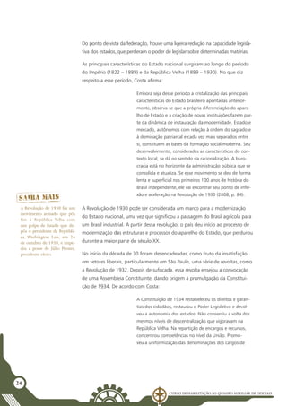 Curso de Habilitação ao Quadro Auxiliar de Oficiais
24
Do ponto de vista da federação, houve uma ligeira redução na capacidade legisla-
tiva dos estados, que perderam o poder de legislar sobre determinadas matérias.
As principais características do Estado nacional surgiram ao longo do período
do Império (1822 – 1889) e da República Velha (1889 – 1930). No que diz
respeito a esse período, Costa afirma: 	
Embora seja desse período a cristalização das principais
características do Estado brasileiro apontadas anterior-
mente, observa-se que a própria diferenciação do apare-
lho de Estado e a criação de novas instituições fazem par-
te da dinâmica de instauração da modernidade. Estado e
mercado, autônomos com relação à ordem do sagrado e
à dominação patriarcal e cada vez mais separados entre
si, constituem as bases da formação social moderna. Seu
desenvolvimento, consideradas as características do con-
texto local, se dá no sentido da racionalização. A buro-
cracia está no horizonte da administração pública que se
consolida e atualiza. Se esse movimento se deu de forma
lenta e superficial nos primeiros 100 anos de história do
Brasil independente, ele vai encontrar seu ponto de infle-
xão e aceleração na Revolução de 1930 (2008, p. 84).
A Revolução de 1930 pode ser considerada um marco para a modernização
do Estado nacional, uma vez que significou a passagem do Brasil agrícola para
um Brasil industrial. A partir dessa revolução, o país deu início ao processo de
modernização das estruturas e processos do aparelho do Estado, que perdurou
durante a maior parte do século XX.
No início da década de 30 foram desencadeadas, como fruto da insatisfação
em setores liberais, particularmente em São Paulo, uma série de revoltas, como
a Revolução de 1932. Depois de sufocada, essa revolta ensejou a convocação
de uma Assembleia Constituinte, dando origem à promulgação da Constitui-
ção de 1934. De acordo com Costa:
A Constituição de 1934 restabeleceu os direitos e garan-
tias dos cidadãos, restaurou o Poder Legislativo e devol-
veu a autonomia dos estados. Não consentiu a volta dos
mesmos níveis de descentralização que vigoravam na
República Velha. Na repartição de encargos e recursos,
concentrou competências no nível da União. Promo-
veu a uniformização das denominações dos cargos de
A Revolução de 1930 foi um
movimento armado que pôs
fim à República Velha com
um golpe de Estado que de-
pôs o presidente da Repúbli-
ca, Washington Luís, em 24
de outubro de 1930, e impe-
diu a posse de Júlio Prestes,
presidente eleito.
 