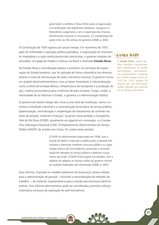 ADMINISTRAÇÃO PÚBLICA BRASILEIRA - U1 B
25
governador e prefeito e fixou limites para a organização
e as atribuições dos legislativos estaduais. Inaugurou o
federalismo cooperativo, com a repartição dos tributos,
beneficiando inclusive os municípios, e a coordenação de
ações entre as três esferas de governo (2008, p. 843).
A Constituição de 1934 vigorou por pouco tempo. Em novembro de 1937,
após ter enfrentado a oposição político-partidária, a organização do movimen-
to integralista e a ação revolucionária dos comunistas, o governo resolveu de-
sencadear um golpe de Estado e instituiu no Brasil o chamado Estado Novo.
No Estado Novo a centralização passou a constituir um princípio de organi-
zação do Estado brasileiro, que foi aplicada de forma sistemática nos diversos
setores e níveis de estruturação de todo o território nacional. O governo iniciou
um projeto desenvolvimentista e criou as bases necessárias à industrialização,
como a oferta de energia elétrica, infraestrutura de transporte e a produção de
aço, matéria-prima básica para a indústria de bens duráveis. Surgiu, então, a
necessidade de se reformar o Estado, o governo e a Administração Pública.
O governo de Getúlio Vargas deu início a uma série de mudanças, como o in-
centivo à atividade industrial e a racionalização burocrática do serviço público
(padronização, normatização e implantação de mecanismos de controle nas
áreas de pessoal, material e finanças). Surgiram nesse período a Companhia
Vale do Rio Doce (CVRD), atualmente um gigante em mineração, e a Compa-
nhia Siderúrgica Nacional (CSN). O Departamento Administrativo do Serviço
Público (DASP), de acordo com Costa, foi criado nesse período:
O DASP foi efetivamente organizado em 1938, com a
missão de definir e executar a política para o pessoal civil,
inclusive a admissão mediante concurso público e a capa-
citação técnica do funcionalismo, promover a racionali-
zação de métodos no serviço público e elaborar o orça-
mento da União. O DASP tinha seções nos estados, com o
objetivo de adaptar as normas vindas do governo central
às unidades federadas sob intervenção (2008, p. 845).
Essa reforma, inspirada no modelo weberiano de burocracia, estava voltada
para a administração de pessoal – incluindo a racionalização de métodos de
trabalho –, de material, orçamentária e para a revisão das estruturas adminis-
trativas. Esta reforma administrativa pode ser considerada o primeiro esforço
sistemático na busca da superação do patrimonialismo.
O Estado Novo, regime po-
lítico brasileiro caracterizado
pela centralização do poder,
nacionalismo, anticomunis-
mo, autoritarismo e imposto
por Getúlio Vargas, durou de
1937 até 1945, quando foi
deposto por um movimento
militar liderado por generais
do seu próprio ministério.
 