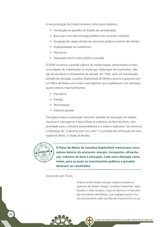 Curso de Habilitação ao Quadro Auxiliar de Oficiais
26
A burocratização do Estado brasileiro tinha como objetivos:
•	 Introdução no aparelho do Estado da centralização;
•	 Busca por uma administração pública mais racional e eficiente;
•	 Ocupação de cargos através de concursos públicos (sistema de mérito);
•	 Impessoalidade no tratamento;
•	 Hierarquia;
•	 Separação entre o setor público e privado.
O DASP se tornou a grande agência de modernização administrativa e ficou
encarregado de implementar as mudanças, elaboração de orçamentos, sele-
ção de servidores e treinamento de pessoal. Em 1956, após um tumultuado
período de transição, Juscelino Kubitscheck de Oliveira assume o governo com
um Plano de Metas com trinta e seis objetivos que englobavam com destaque
quatro setores importantíssimos:
•	 Transporte;
•	 Energia;
•	 Alimentação;
•	 Indústria pesada.
Esse plano visava a aceleração industrial, apoiada na associação de capitais
nacionais e estrangeiros e dava ênfase às indústrias de bens duráveis, com
prioridade para a indústria automobilística e o sistema rodoviário. Seu lema era
a realização de “cinquenta anos em cinco” e a previsão da construção da nova
capital do Brasil, a cidade de Brasília.
O Plano de Metas de Juscelino Kubitscheck mencionava cinco
setores básicos da economia: energia, transportes, alimenta-
ção, indústria de base e educação. Cada setor abrangia várias
metas, para as quais os investimentos públicos e privados
deveriam ser canalizados.
De acordo com Torres:
Embora tenha havido avanços isolados durante os
governos de Getúlio Vargas, Juscelino Kubitschek, Jânio
Quadros e João Goulart, o que se observa é a manuten-
ção de práticas clientelistas, que negligenciavam a bu-
rocracia existente, além da falta de investimento na sua
 