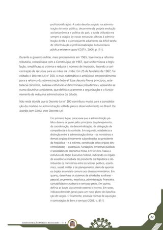 ADMINISTRAÇÃO PÚBLICA BRASILEIRA - U1 B
27
profissionalização. A cada desafio surgido na adminis-
tração do setor público, decorrente da própria evolução
socioeconômica e política do país, a saída utilizada era
sempre a criação de novas estruturas alheias à adminis-
tração direta e o consequente adiamento da difícil tarefa
de reformulação e profissionalização da burocracia
pública existente (apud COSTA, 2008. p.151).
Durante o governo militar, mais precisamente em 1965, teve início a reforma
tributária, consolidada com a Constituição de 1967, que uniformizava a legis-
lação, simplificava o sistema e reduzia o número de impostos, levando a con-
centração de recursos para as mãos da União. Em 25 de fevereiro de 1967, foi
editado o Decreto-Lei n° 200, o mais sistemático e ambicioso empreendimento
para a reforma da administração federal. Esse decreto fixava princípios, esta-
belecia conceitos, balizava estruturas e determinava providências, apoiando-se
numa doutrina consistente, que definia claramente a organização e o funcio-
namento da máquina administrativa do Estado.
Não resta dúvida que o Decreto-Lei n° 200 contribuiu muito para a consolida-
ção do modelo de administração voltada para o desenvolvimento no Brasil. De
acordo com Costa, este Decreto-Lei:
Em primeiro lugar, prescrevia que a administração pú-
blica deveria se guiar pelos princípios do planejamento,
da coordenação, da descentralização, da delegação de
competência e do controle. Em segundo, estabelecia a
distinção entre a administração direta – os ministérios e
demais órgãos diretamente subordinados ao presidente
da República – e a indireta, constituída pelos órgãos des-
centralizados – autarquias, fundações, empresas públicas
e sociedades de economia mista. Em terceiro, fixava a
estrutura do Poder Executivo federal, indicando os órgãos
de assistência imediata do presidente da República e dis-
tribuindo os ministérios entre os setores político, econô-
mico, social, militar e de planejamento, além de apontar
os órgãos essenciais comuns aos diversos ministérios. Em
quarto, desenhava os sistemas de atividades auxiliares -
pessoal, orçamento, estatística, administração financeira,
contabilidade e auditoria e serviços gerais. Em quinto,
definia as bases do controle externo e interno. Em sexto,
indicava diretrizes gerais para um novo plano de classifica-
ção de cargos. E finalmente, estatuía normas de aquisição
e contratação de bens e serviços (2008, p. 851).
 