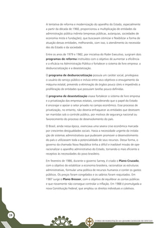 Curso de Habilitação ao Quadro Auxiliar de Oficiais
28
A tentativa de reforma e modernização do aparelho do Estado, especialmente
a partir da década de 1960, proporcionou a multiplicação de entidades da
administração pública indireta (empresas públicas, autarquias, sociedades de
economia mista e fundações), que buscavam otimizar e flexibilizar a forma de
atuação dessas entidades, melhorando, com isso, o atendimento às necessida-
des do Estado e da sociedade.
Entre os anos de 1979 e 1982, por iniciativa do Poder Executivo, surgiram dois
programas de reforma instituídos com o objetivo de aumentar a eficiência
e a eficácia na Administração Pública e fortalecer o sistema de livre empresa: a
desburocratização e a desestatização.
O programa de desburocratização possuía um caráter social, privilegiava
o usuário do serviço público e incluía entre seus objetivos o enxugamento da
máquina estatal, prevendo a eliminação de órgãos pouco úteis e impedindo a
proliferação de entidades que possuíam tarefas pouco definidas.
O programa de desestatização visava fortalecer o sistema de livre empresa
e a privatização das empresas estatais, considerando que o papel do Estado
é encorajar e apoiar o setor privado no campo econômico. Esse processo de
privatização, no entanto, não deveria enfraquecer as entidades que devessem
ser mantidas sob o controle público, por motivos de segurança nacional ou
favorecimento do processo de desenvolvimento do país.
O Brasil, ainda nessa época, vivenciava uma severa crise econômica marcada
por crescentes desigualdades sociais. Havia a necessidade urgente da instala-
ção de sistemas administrativos que pudessem promover o desenvolvimento
do país e utilizassem toda a potencialidade de seus recursos. Dessa forma, o
governo da chamada Nova República tinha a difícil e inadiável missão de ope-
racionalizar o aparelho administrativo do Estado, tornando-o mais eficiente e
receptivo às necessidades do povo brasileiro.
Em fevereiro de 1986, durante o governo Sarney, é criado o Plano Cruzado,
com o objetivo de estabilizar a economia brasileira, racionalizar as estruturas
administrativas, formular uma política de recursos humanos e conter os gastos
públicos. Os preços foram congelados e os salários foram reajustados. Em
1987 surge o Plano Bresser, com o objetivo de equilibrar as contas públicas
e que novamente não consegue controlar a inflação. Em 1988 é promulgada a
nova Constituição Federal, que ampliou os direitos individuais e coletivos.
 
