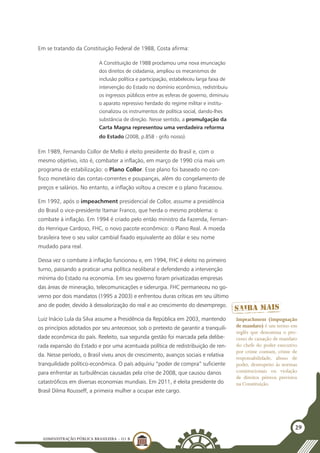 ADMINISTRAÇÃO PÚBLICA BRASILEIRA - U1 B
29
Em se tratando da Constituição Federal de 1988, Costa afirma:
A Constituição de 1988 proclamou uma nova enunciação
dos direitos de cidadania, ampliou os mecanismos de
inclusão política e participação, estabeleceu larga faixa de
intervenção do Estado no domínio econômico, redistribuiu
os ingressos públicos entre as esferas de governo, diminuiu
o aparato repressivo herdado do regime militar e institu-
cionalizou os instrumentos de política social, dando-lhes
substância de direção. Nesse sentido, a promulgação da
Carta Magna representou uma verdadeira reforma
do Estado (2008, p.858 - grifo nosso).
Em 1989, Fernando Collor de Mello é eleito presidente do Brasil e, com o
mesmo objetivo, isto é, combater a inflação, em março de 1990 cria mais um
programa de estabilização: o Plano Collor. Esse plano foi baseado no con-
fisco monetário das contas-correntes e poupanças, além do congelamento de
preços e salários. No entanto, a inflação voltou a crescer e o plano fracassou.
Em 1992, após o impeachment presidencial de Collor, assume a presidência
do Brasil o vice-presidente Itamar Franco, que herda o mesmo problema: o
combate à inflação. Em 1994 é criado pelo então ministro da Fazenda, Fernan-
do Henrique Cardoso, FHC, o novo pacote econômico: o Plano Real. A moeda
brasileira teve o seu valor cambial fixado equivalente ao dólar e seu nome
mudado para real.
Dessa vez o combate à inflação funcionou e, em 1994, FHC é eleito no primeiro
turno, passando a praticar uma política neoliberal e defendendo a intervenção
mínima do Estado na economia. Em seu governo foram privatizadas empresas
das áreas de mineração, telecomunicações e siderurgia. FHC permaneceu no go-
verno por dois mandatos (1995 a 2003) e enfrentou duras críticas em seu último
ano de poder, devido à desvalorização do real e ao crescimento do desemprego.
Luiz Inácio Lula da Silva assume a Presidência da República em 2003, mantendo
os princípios adotados por seu antecessor, sob o pretexto de garantir a tranquili-
dade econômica do país. Reeleito, sua segunda gestão foi marcada pela delibe-
rada expansão do Estado e por uma acentuada política de redistribuição de ren-
da. Nesse período, o Brasil viveu anos de crescimento, avanços sociais e relativa
tranquilidade político-econômica. O país adquiriu “poder de compra” suficiente
para enfrentar as turbulências causadas pela crise de 2008, que causou danos
catastróficos em diversas economias mundiais. Em 2011, é eleita presidente do
Brasil Dilma Rousseff, a primeira mulher a ocupar este cargo.
Impeachment (impugnação
de mandato) é um termo em
inglês que denomina o pro-
cesso de cassação de mandato
do chefe do poder executivo
por crime comum, crime de
responsabilidade, abuso de
poder, desrespeito às normas
constitucionais ou violação
de direitos pétreos previstos
na Constituição.
 