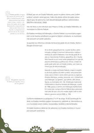 Curso de Habilitação ao Quadro Auxiliar de Oficiais
32
O Brasil, por ser um Estado Federado, possui no plano interno uma [ordem
jurídica] central e várias parciais. Cada uma destas esferas de poder possui
algum grau de autonomia, com descentralização política e administrativa
(MOTTA e DOUGLAS, 2000).
Isto nos levou a uma estrutura que integra a União, os Estados Federados, os
municípios e o Distrito Federal.
Os Estados-membros da Federação, o Distrito Federal e os municípios organi-
zam-se de maneira semelhante ao governo federal, entretanto, os municípios
não possuem um poder judiciário.
Já quando nos referimos à divisão territorial do poder de um Estado, Motta e
Douglas ensinam que:
Ao se dividir geograficamente, o poder facilita a admi-
nistração, protege e incentiva a democracia e realiza a
essência do sistema federativo. Essa decisão pode ter ra-
zões as mais diversas (histórica, geopolítica, etc.). Doutra
feita, levando-se em conta razões geográficas (um país de
pequena dimensão) ou políticas (ex: China), o titular do
poder pode optar por um Estado unitário, com maior ou
menor grau de descentralização.
Havendo a criação do Estado federal, a regra é a existên-
cia de duas espécies de ordem jurídica: uma central (em
nosso caso a União) e várias ordens parciais ou regionais
(Estados-Membros, cantões, províncias, etc.). O Brasil tem
uma federação [sui generis], que admite, além dessas
figuras, os municípios (Art. 18). A federação tradicional
é bifacetada e a doutrina brasileira da federação, a partir
de 1988, passou a admitir uma federação multifacetada.
Em nosso caso o próprio Distrito federal alçou patamares
mais altos do que o de uma simples região onde se esta-
belece o governo central (2000, p. 144).
Conforme estabelecem os parágrafos 3º e 4º do artigo 18 da Constituição Fe-
deral, os Estados-membros podem incorporar-se, subdividir-se, desmembrar-se,
e os municípios serem criados, incorporados, fundidos e desmembrados.
O Estado brasileiro é detentor de soberania e os Estados-membros e municí-
pios possuem autonomia.
Ordem jurídica:designa
um sistema de normas que re-
gula a conduta humana e que,
diferentemente das demais
ordens sociais, contém o ele-
mento da coação, isto é, exige
determinado comportamento
expresso por uma norma,
ligando o comportamento
oposto a um ato de coerção,
apoiado no uso da força.
Sui generis: expressão
do latim que significa “único
em seu gênero”.
 