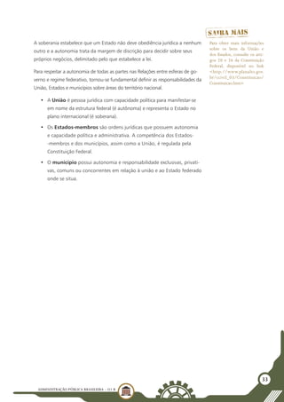 ADMINISTRAÇÃO PÚBLICA BRASILEIRA - U1 B
33
A soberania estabelece que um Estado não deve obediência jurídica a nenhum
outro e a autonomia trata da margem de discrição para decidir sobre seus
próprios negócios, delimitado pelo que estabelece a lei.
Para respeitar a autonomia de todas as partes nas Relações entre esferas de go-
verno e regime federativo, tornou-se fundamental definir as responsabilidades da
União, Estados e municípios sobre áreas do território nacional.
•	 A União é pessoa jurídica com capacidade política para manifestar-se
em nome da estrutura federal (é autônoma) e representa o Estado no
plano internacional (é soberana).
•	 Os Estados-membros são ordens jurídicas que possuem autonomia
e capacidade política e administrativa. A competência dos Estados-
-membros e dos municípios, assim como a União, é regulada pela
Constituição Federal.
•	 O município possui autonomia e responsabilidade exclusivas, privati-
vas, comuns ou concorrentes em relação à união e ao Estado federado
onde se situa.
Para obter mais informações
sobre os bens da União e
dos Estados, consulte os arti-
gos 20 e 26 da Constituição
Federal, disponível no link
<http://www.planalto.gov.
br/ccivil_03/Constituicao/
Constituicao.htm>
 