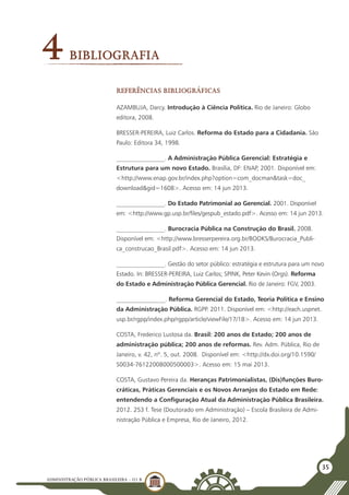 ADMINISTRAÇÃO PÚBLICA BRASILEIRA - U1 B
35
4Bibliografia
Referências Bibliográficas
AZAMBUJA, Darcy. Introdução à Ciência Política. Rio de Janeiro: Globo
editora, 2008.
BRESSER-PEREIRA, Luiz Carlos. Reforma do Estado para a Cidadania. São
Paulo: Editora 34, 1998.
________________. A Administração Pública Gerencial: Estratégia e
Estrutura para um novo Estado. Brasília, DF: ENAP, 2001. Disponível em:
<http://www.enap.gov.br/index.php?option=com_docman&task=doc_
download&gid=1608>. Acesso em: 14 jun 2013.
________________. Do Estado Patrimonial ao Gerencial. 2001. Disponível
em: <http://www.gp.usp.br/files/gespub_estado.pdf>. Acesso em: 14 jun 2013.
________________. Burocracia Pública na Construção do Brasil. 2008.
Disponível em: <http://www.bresserpereira.org.br/BOOKS/Burocracia_Publi-
ca_construcao_Brasil.pdf>. Acesso em: 14 jun 2013.
________________. Gestão do setor público: estratégia e estrutura para um novo
Estado. In: BRESSER-PEREIRA, Luiz Carlos; SPINK, Peter Kevin (Orgs). Reforma
do Estado e Administração Pública Gerencial. Rio de Janeiro: FGV, 2003.
________________. Reforma Gerencial do Estado, Teoria Política e Ensino
da Administração Pública. RGPP. 2011. Disponível em: <http://each.uspnet.
usp.br/rgpp/index.php/rgpp/article/viewFile/17/18>. Acesso em: 14 jun 2013.
COSTA, Frederico Lustosa da. Brasil: 200 anos de Estado; 200 anos de
administração pública; 200 anos de reformas. Rev. Adm. Pública, Rio de
Janeiro, v. 42, nº. 5, out. 2008. Disponível em: <http://dx.doi.org/10.1590/
S0034-76122008000500003>. Acesso em: 15 mai 2013.
COSTA, Gustavo Pereira da. Heranças Patrimonialistas, (Dis)funções Buro-
cráticas, Práticas Gerenciais e os Novos Arranjos do Estado em Rede:
entendendo a Configuração Atual da Administração Pública Brasileira.
2012. 253 f. Tese (Doutorado em Administração) – Escola Brasileira de Admi-
nistração Pública e Empresa, Rio de Janeiro, 2012.
 