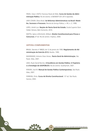 Curso de Habilitação ao Quadro Auxiliar de Oficiais
36
FROES, César e NETO, Francisco Paulo de Melo. Curso de Gestão da Admi-
nistração Pública. Rio de Janeiro: UCB/EBDEP-CEP, 2013 (apostila).
LIMA JÚNIOR, Olavo Brasil. As Reformas Administrativas no Brasil: Mode-
los, Sucessos e Fracassos. Revista do Serviço Público, v. 49, n. 2, 1998.
LOPES, André Luiz. Noções de Teoria Geral do Estado. Escola Superior Dom
Helder Câmara, Belo Horizonte, 2010.
MOTTA, Sylvio e DOUGLAS, William. Direito Constitucional para Provas e
Concursos. 6ª ed. Rio de Janeiro: Impetus, 2000.
Leitura complementar
BRASIL. Decreto nº 98820, de 12 de janeiro de 1990. Regulamento de Ad-
ministração do Exército (R 3). Brasília. 1990.
MAXIMIANO, Antonio César Amaru. Teoria Geral da Administração. São
Paulo: Atlas, 2007.
LIMA, Paulo Daniel Barreto. A Excelência em Gestão Pública: A Trajetória
e a Estratégia do GESPÚBLICA. Rio de Janeiro: Qualitymark, 2007.
PEREIRA, José M. Manual de Gestão Pública Contemporânea. São Paulo:
Atlas, 2007.
FERREIRA, Pinto. Curso de Direito Constitucional. 12ª ed. São Paulo:
Saraiva, 2002.
 