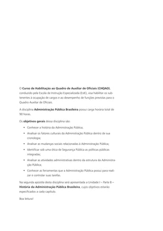 O Curso de Habilitação ao Quadro de Auxiliar de Oficiais (CHQAO),
conduzido pela Escola de Instrução Especializada (EsIE), visa habilitar os sub-
tenentes à ocupação de cargos e ao desempenho de funções previstas para o
Quadro Auxiliar de Oficiais.
A disciplina Administração Pública Brasileira possui carga horária total de
90 horas.
Os objetivos gerais dessa disciplina são:
•	 Conhecer a história da Administração Pública;
•	 Analisar os fatores culturais da Administração Pública dentro de sua
cronologia;
•	 Analisar as mudanças sociais relacionadas à Administração Pública;
•	 Identificar sob uma ótica de Segurança Pública as políticas públicas
integradas;
•	 Analisar as atividades administrativas dentro da estrutura da Administra-
ção Pública;
•	 Conhecer as ferramentas que a Administração Pública possui para reali-
zar e controlar suas tarefas.
Na segunda apostila desta disciplina será apresentada a Unidade I – Parte B –
História da Administração Pública Brasileira, cujos objetivos estarão
especificados a cada capítulo.
Boa leitura!
 