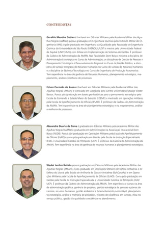 Geraldo Mendes Gutian é bacharel em Ciências Militares pela Academia Militar das Agu-
lhas Negras (AMAN); possui graduação em Engenharia Química pelo Instituto Militar de En-
genharia (IME); é pós-graduado em Engenharia da Qualidade pela Faculdade de Engenharia
Química da Universidade de São Paulo (FAENQUIL/USP) e mestre pela Universidade Federal
de Itajubá (UNIFEI-MG) com ênfase em Implementação de Sistemas de Gestão. É professor
da Cadeira de Administração da AMAN. Nas Faculdades Dom Bosco ministra a disciplina de
Administração Estratégica no Curso de Administração; as disciplinas de Gestão de Pessoas e
Planejamento Estratégico e Desenvolvimento Regional no Curso de Gestão Pública; a disci-
plina de Gestão Integrada de Recursos Humanos no Curso de Gestão de Recursos Humanos
e a disciplina de Química Tecnológica no Curso de Engenharia de Produção Automotiva.
Tem experiência na área de gerência de Recursos Humanos, planejamento estratégico, ma-
peamento, análise e melhoria de processos.
Edson Carmelo de Souza é bacharel em Ciências Militares pela Academia Militar das
Agulhas Negras (AMAN) e licenciado em Geografia pelo Centro Universitário Moacyr Sreder
Bastos. Possui pós-graduação em bases geo-históricas para o pensamento estratégico pela
Escola de Comando e Estado Maior do Exército (ECEME) e mestrado em operações militares
pela Escola de Aperfeiçoamento de Oficiais (ESAO). É professor da Cadeira de Administração
da AMAN. Tem experiência na área de planejamento estratégico e no mapeamento, análise
e melhoria de processos.
Alexandre Duarte de Paiva é graduado em Ciências Militares pela Academia Militar das
Agulhas Negras (AMAN) e graduando em Administração na Associação Educacional Dom
Bosco (AEDB). Possui pós-graduação em Operações Militares pela Escola de Aperfeiçoamento
de Oficiais (EsAO) e cursa pós-graduação em Gestão pela Escola de Instrução Especializada
(EsIE) e Universidade Católica de Petrópolis (UCP). É professor da Cadeira de Administração da
AMAN. Tem experiência na área de gerência de recursos humanos e planejamento estratégico.
Weslei Jardim Batista possui graduação em Ciências Militares pela Academia Militar das
Agulhas Negras (AMAN); é pós-graduado em Operações Militares de Defesa Antiaérea e de
Defesa do Litoral pela Escola de Artilharia de Costa e Antiaérea (EsACosAAe) e em Opera-
ções Militares pela Escola de Aperfeiçoamento de Oficiais (EsAO). Cursa pós-graduação em
Gestão pela Escola de Instrução Especializada e Universidade Católica de Petrópolis (EsIE/
UCP). É professor da Cadeira de Administração da AMAN. Tem experiência e cursos na área
de administração pública, gerência de projetos, gestão estratégica de pessoas e planos de
carreira, recursos humanos, gestão ambiental e desenvolvimento sustentável, planejamen-
to estratégico, análise e melhoria de processos, modelo de Excelência em Gestão, ética no
serviço público, gestão da qualidade e excelência no atendimento.
conteudistaS
 