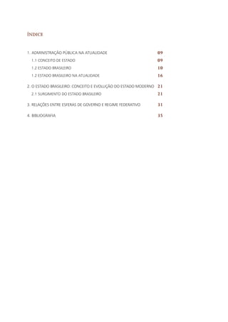 Índice
1. Administração Pública na atualidade
1.1 Conceito de estado
1.2 Estado Brasileiro
1.2 Estado brasileiro na atualidade
2. O Estado brasileiro: conceito e evolução do Estado moderno
2.1 Surgimento do Estado Brasileiro
3. Relações entre esferas de governo e regime federativo
4. Bibliografia
09
09
10
16
21
21
31
35
 