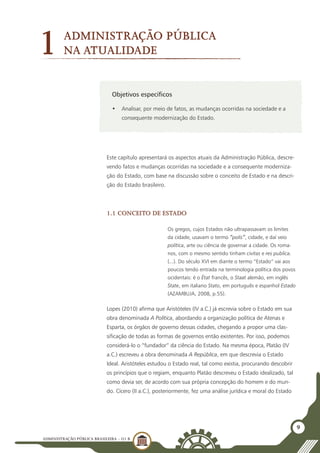 ADMINISTRAÇÃO PÚBLICA BRASILEIRA - U1 B
9
Objetivos específicos
•	 Analisar, por meio de fatos, as mudanças ocorridas na sociedade e a
consequente modernização do Estado.
1Administração Pública
na atualidade
Este capítulo apresentará os aspectos atuais da Administração Pública, descre-
vendo fatos e mudanças ocorridas na sociedade e a consequente moderniza-
ção do Estado, com base na discussão sobre o conceito de Estado e na descri-
ção do Estado brasileiro.
1.1 Conceito de Estado
Os gregos, cujos Estados não ultrapassavam os limites
da cidade, usavam o termo “polis”, cidade, e daí veio
política, arte ou ciência de governar a cidade. Os roma-
nos, com o mesmo sentido tinham civitas e res publica.
(...). Do século XVI em diante o termo “Estado” vai aos
poucos tendo entrada na terminologia política dos povos
ocidentais: é o État francês, o Staat alemão, em inglês
State, em italiano Stato, em português e espanhol Estado
(Azambuja, 2008, p.55).
Lopes (2010) afirma que Aristóteles (IV a.C.) já escrevia sobre o Estado em sua
obra denominada A Política, abordando a organização política de Atenas e
Esparta, os órgãos de governo dessas cidades, chegando a propor uma clas-
sificação de todas as formas de governos então existentes. Por isso, podemos
considerá-lo o “fundador” da ciência do Estado. Na mesma época, Platão (IV
a.C.) escreveu a obra denominada A República, em que descrevia o Estado
Ideal. Aristóteles estudou o Estado real, tal como existia, procurando descobrir
os princípios que o regiam, enquanto Platão descreveu o Estado idealizado, tal
como devia ser, de acordo com sua própria concepção do homem e do mun-
do. Cícero (II a.C.), posteriormente, fez uma análise jurídica e moral do Estado
 