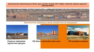 Булганхангай хорооллолд улс болон орон нутгийн төсвийн 25,3 тэрбум төгрөгийн хөрөнгө оруулалт
хийгдээд байна
Булганхангай хорооллын эхний ээлжийн бүтээн байгуулалт
Спортын төрөлжсөн 120 айлын түрээсийн орон сууц 150 хүүхдийн цэцэрлэг
сургалттай сургууль
 