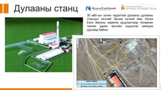 Дулааны станц
30 мВт-ын хүчин чадалтай дулааны дулааны
станцын төслийг Эрчим хүчний яам, Korea
Exim банкны хөрөнгө оруулалтаар төлөвлөн
техник эдийн засгийн үндэслэл хийгдэж
дуусаад байна.
 