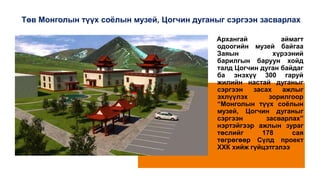 Төв Монголын түүх соёлын музей, Цогчин дуганыг сэргээн засварлах
Архангай аймагт
одоогийн музей байгаа
Заяын хүрээний
барилгын баруун хойд
талд Цогчин дуган байдаг
ба энэхүү 300 гаруй
жилийн настай дуганыг
сэргээн засах ажлыг
эхлүүлэх зорилгоор
“Монголын түүх соёлын
музей, Цогчин дуганыг
сэргээн засварлах”
нэртэйгээр ажлын зураг
төслийг 178 сая
төгрөгөөр Сүлд проект
ХХК хийж гүйцэтгэлээ
 