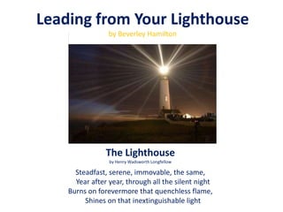 The Lighthouse
by Henry Wadsworth Longfellow
Steadfast, serene, immovable, the same,
Year after year, through all the silent night
Burns on forevermore that quenchless flame,
Shines on that inextinguishable light
Leading from Your Lighthouse
by Beverley Hamilton
 