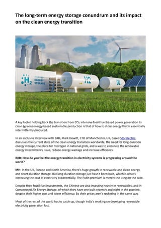 The long-term energy storage conundrum and its impact
on the clean energy transition
A key factor holding back the transition from CO2 intensivefossil fuel based power generation to
clean (green) energy-based sustainable production is that of how to store energy that is essentially
intermittently produced.
In an exclusive interview with BXD, Mark Howitt, CTO of Manchester, UK, based Storelectric,
discusses the current state of the clean energy transition worldwide, the need for long-duration
energy storage, the place for hydrogen in national grids, and a way to eliminate the renewable
energy intermittency issue, reduce energy wastage and increase efficiency.
BXD: How do you feel the energy transition in electricity systems is progressing around the
world?
MH: In the UK, Europe and North America, there's huge growth in renewable and clean energy,
and short-duration storage. But long-duration storage just hasn't been built, which is what's
increasing the cost of electricity exponentially. The Putin premium is merely the icing on the cake.
Despite their fossil fuel investments, the Chinese are also investing heavily in renewables, and in
Compressed Air Energy Storage, of which they have one built recently and eight in the pipeline,
despite their higher cost and lower efficiency. So their prices aren't rocketing in the same way.
Most of the rest of the world has to catch up, though India's working on developing renewable
electricity generation fast.
 