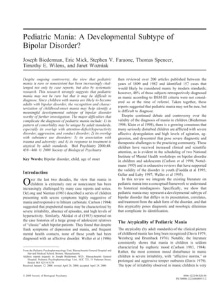 Pediatric Mania: A Developmental Subtype of
Bipolar Disorder?
Joseph Biederman, Eric Mick, Stephen V. Faraone, Thomas Spencer,
Timothy E. Wilens, and Janet Wozniak
Despite ongoing controversy, the view that pediatric
mania is rare or nonexistent has been increasingly chal-
lenged not only by case reports, but also by systematic
research. This research strongly suggests that pediatric
mania may not be rare but that it may be difficult to
diagnose. Since children with mania are likely to become
adults with bipolar disorder, the recognition and charac-
terization of childhood-onset mania may help identify a
meaningful developmental subtype of bipolar disorder
worthy of further investigation. The major difficulties that
complicate the diagnosis of pediatric mania include: 1) its
pattern of comorbidity may be unique by adult standards,
especially its overlap with attention-deficit/hyperactivity
disorder, aggression, and conduct disorder; 2) its overlap
with substance use disorders; 3) its association with
trauma and adversity; and 4) its response to treatment is
atypical by adult standards. Biol Psychiatry 2000;48:
458–466 © 2000 Society of Biological Psychiatry
Key Words: Bipolar disorder, child, age of onset
Introduction
Over the last two decades, the view that mania in
children is extremely rare or nonexistent has been
increasingly challenged by many case reports and series.
DeLong and Nieman (1983) described a series of children
presenting with severe symptoms highly suggestive of
mania and responsive to lithium carbonate. Carlson (1984)
suggested that prepubertal mania may be characterized by
severe irritability, absence of episodes, and high levels of
hyperactivity. Similarly, Akiskal et al (1985) reported on
the case histories of a large group of adolescent relatives
of “classic” adult bipolar patients. They found that despite
frank symptoms of depression and mania, and frequent
mental health contacts, none of these youth had been
diagnosed with an affective disorder. Weller et al (1986)
then reviewed over 200 articles published between the
years of 1809 and 1982 and identified 157 cases that
would likely be considered manic by modern standards;
however, 48% of those subjects retrospectively diagnosed
as manic according to DSM-III criteria were not consid-
ered so at the time of referral. Taken together, these
reports suggested that pediatric mania may not be rare, but
is difficult to diagnose.
Despite continued debate and controversy over the
validity of the diagnosis of mania in children (Biederman
1998; Klein et al 1998), there is a growing consensus that
many seriously disturbed children are afflicted with severe
affective dysregulation and high levels of agitation, ag-
gression, and dyscontrol that pose severe diagnostic and
therapeutic challenges to the practicing community. These
children have received increased clinical and scientific
attention, as is evident in the scheduling of two National
Institute of Mental Health workshops on bipolar disorder
in children and adolescents (Carlson et al 1998; Nottel-
mann 1995) and in exhaustive reviews that have supported
the validity of the disorder in youth (Faedda et al 1995;
Geller and Luby 1997; Weller et al 1995).
In this review we integrate the existing literature on
pediatric mania into a conceptual framework to understand
its historical misdiagnosis. Specifically, we show that
pediatric mania may represent a developmental subtype of
bipolar disorder that differs in its presentation, correlates,
and treatment from the adult form of the disorder, and that
this atypicality poses diagnostic and nosologic dilemmas
that complicate its identification.
The Atypicality of Pediatric Mania
The atypicality (by adult standards) of the clinical picture
of childhood mania has long been recognized (Davis 1979;
Weinberg and Brumback 1976). Notably, the literature
consistently shows that mania in children is seldom
characterized by euphoric mood (Carlson 1983, 1984).
Rather, the most common mood disturbance in manic
children is severe irritability, with “affective storms,” or
prolonged and aggressive temper outbursts (Davis 1979).
The type of irritability observed in manic children is very
From the Pediatric Psychopharmacology Unit, Massachusetts General Hospital and
Harvard Medical School, Boston, Massachusetts.
Address reprint requests to Joseph Biederman, M.D., Massachusetts General
Hospital, Pediatric Psychopharmacology Unit, ACC 725, 15 Parkman Street,
Boston MA 02114-3139.
Received January 12, 2000; revised April 24, 2000; accepted April 24, 2000.
© 2000 Society of Biological Psychiatry 0006-3223/00/$20.00
PII S0006-3223(00)00911-2
 
