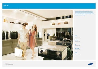 20 21
3.2W
Equivalent to 20W
5W / 7W
Equivalent to 30W
7W
Equivalent to 35W
7W / 10.3W
Equivalent to 40W
10.3W
Equivalent to 45W
MR16
Instantly bring professional quality lighting and value to
any environment. They last 12 times as long as traditional
halogen lamps, deliver energy savings of up to 80%, and are
extremely safe and eco-friendly.
 