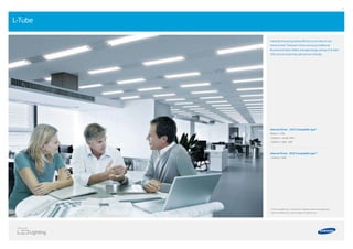 36 37
L-Tube
Instantly bring long-lasting eﬃciency and value to any
environment. They last 4 times as long as traditional
ﬂuorescent tubes, deliver average energy savings of at least
35%, and are extremely safe and eco-friendly.
Internal Driver _CCG Compatible type*
600mm / 10W
1,200mm / 16.5W, 19W
1,500mm / 20W, 26W
Internal Driver _ECG Compatible type**
1,200mm / 20W
* CCG Compatible type : Conventional / Magnetic Bailast Compatible type
** ECG Compatible type : Electric Bailast Compatible type
 