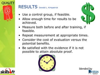 RESULTS  Donald L. Kirkpatrick Use a control group, if feasible. Allow enough time for results to be  achieved. Measure both before and after training, if feasible. Repeat measurement at appropriate times. Consider the cost of evaluation versus the potential benefits. Be satisfied with the evidence if it is not possible to attain absolute proof. 