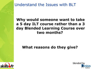 Understand the Issues with BLT Why would someone want to take a 5 day ILT course rather than a 3 day Blended Learning Course over two months?  What reasons do they give?   