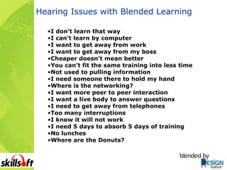 Hearing Issues with Blended Learning I don’t learn that way I can’t learn by computer I want to get away from work I want to get away from my boss Cheaper doesn’t mean better You can’t fit the same training into less time Not used to pulling information I need someone there to hold my hand Where is the networking? I want more peer to peer interaction I want a live body to answer questions I need to get away from telephones Too many interruptions I know it will not work I need 5 days to absorb 5 days of training No lunches Where are the Donuts? 